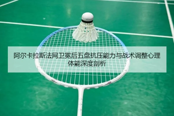 阿尔卡拉斯法网卫冕后五盘抗压能力与战术调整心理体能深度剖析