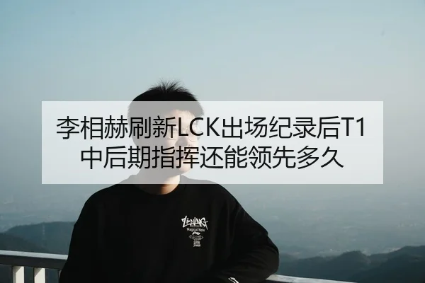 李相赫刷新LCK出场纪录后T1中后期指挥还能领先多久