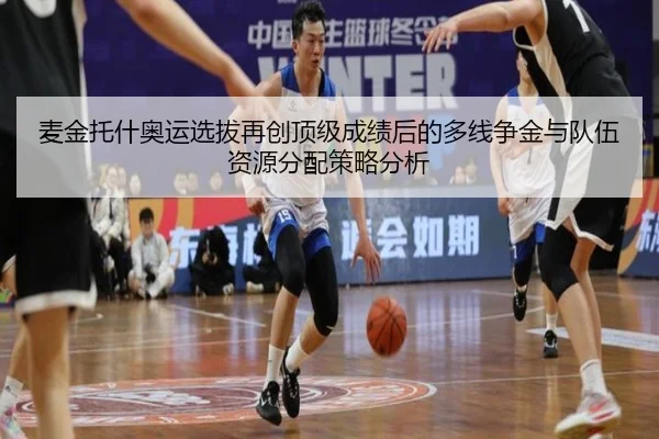 麦金托什奥运选拔再创顶级成绩后的多线争金与队伍资源分配策略分析