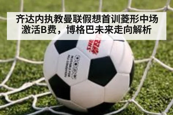 齐达内执教曼联假想首训菱形中场激活B费，博格巴未来走向解析